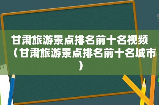 甘肃旅游景点排名前十名视频（甘肃旅游景点排名前十名城市）