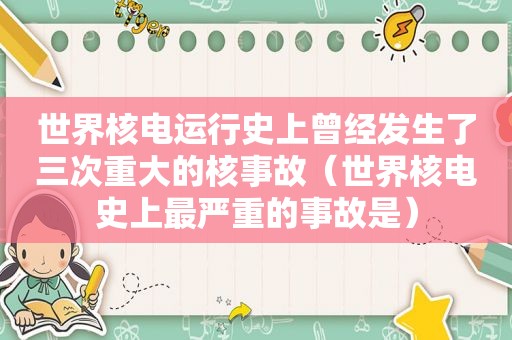 世界核电运行史上曾经发生了三次重大的核事故（世界核电史上最严重的事故是）