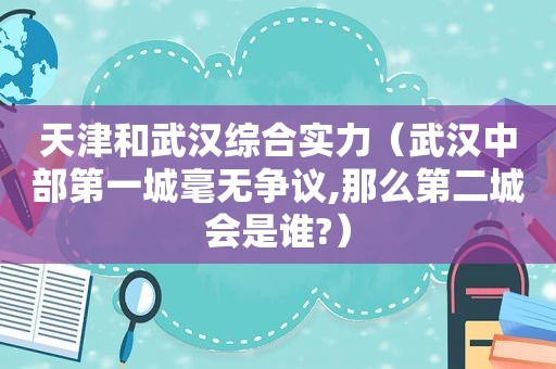 天津和武汉综合实力（武汉中部第一城毫无争议,那么第二城会是谁?）