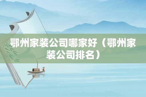 鄂州家装公司哪家好（鄂州家装公司排名）