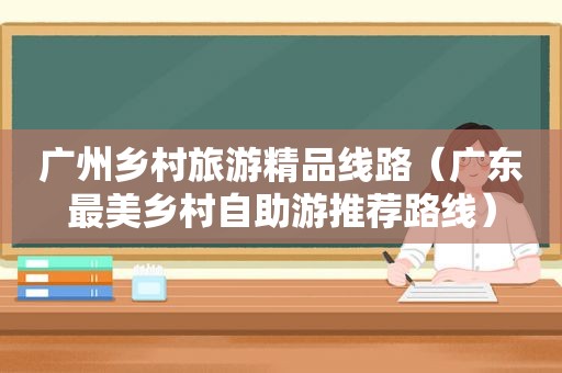 广州乡村旅游精品线路（广东最美乡村自助游推荐路线）