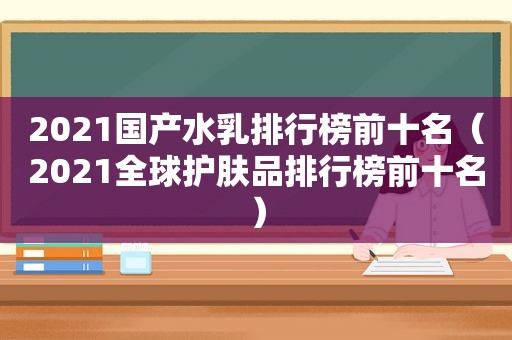 2021国产水乳排行榜前十名（2021全球护肤品排行榜前十名）