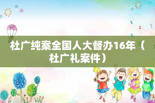 杜广纯案全国人大督办16年（杜广礼案件）