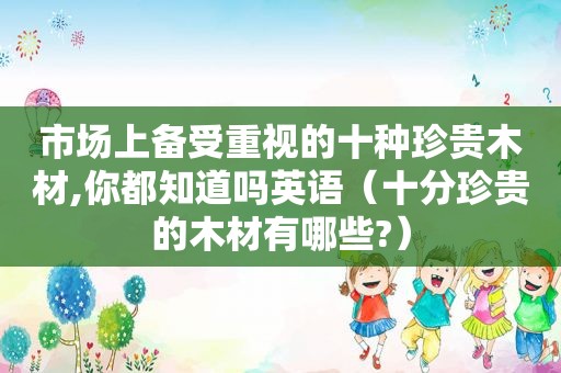 市场上备受重视的十种珍贵木材,你都知道吗英语（十分珍贵的木材有哪些?）