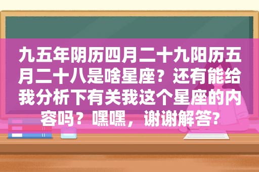 九五年阴历四月二十九阳历五月二十八是啥星座？还有能给我分析下有关我这个星座的内容吗？嘿嘿，谢谢解答?