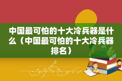 中国最可怕的十大冷兵器是什么（中国最可怕的十大冷兵器排名）