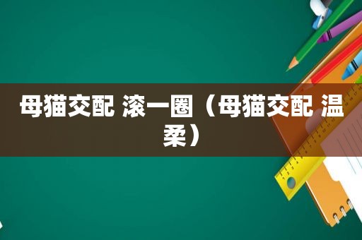 母猫交配 滚一圈（母猫交配 温柔）