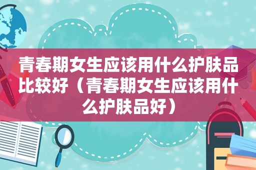 青春期女生应该用什么护肤品比较好（青春期女生应该用什么护肤品好）