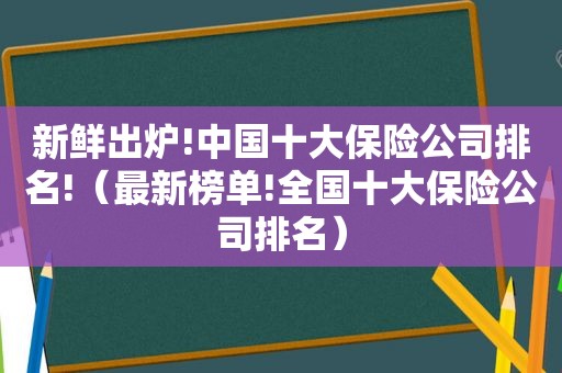 新鲜出炉!中国十大保险公司排名!（最新榜单!全国十大保险公司排名）