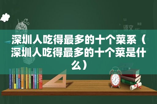 深圳人吃得最多的十个菜系（深圳人吃得最多的十个菜是什么）