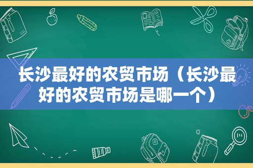 长沙最好的农贸市场（长沙最好的农贸市场是哪一个）