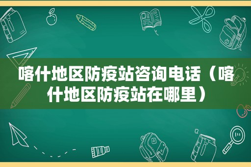 喀什地区防疫站咨询电话（喀什地区防疫站在哪里）