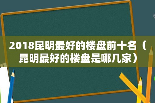 2018昆明最好的楼盘前十名（昆明最好的楼盘是哪几家）