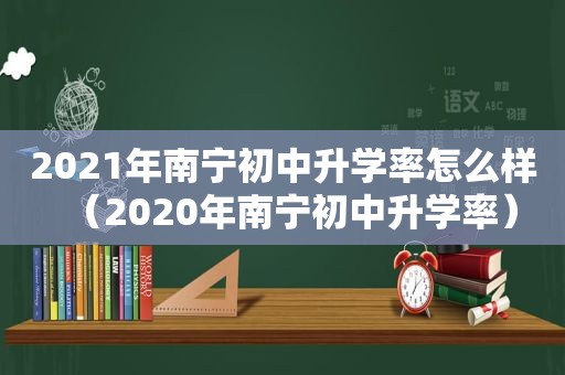 2021年南宁初中升学率怎么样（2020年南宁初中升学率）