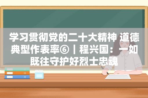 学习贯彻党的二十大精神 道德典型作表率⑥｜程兴国：一如既往守护好烈士忠魂