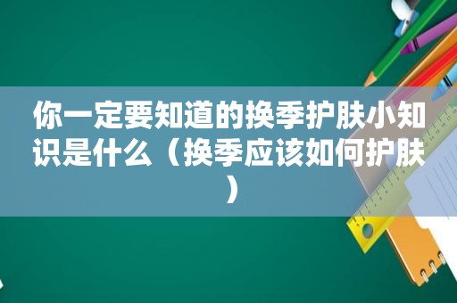 你一定要知道的换季护肤小知识是什么（换季应该如何护肤）