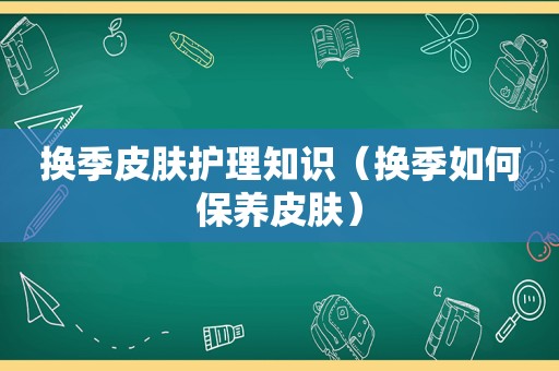 换季皮肤护理知识（换季如何保养皮肤）