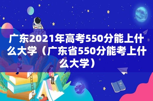 广东2021年高考550分能上什么大学（广东省550分能考上什么大学）