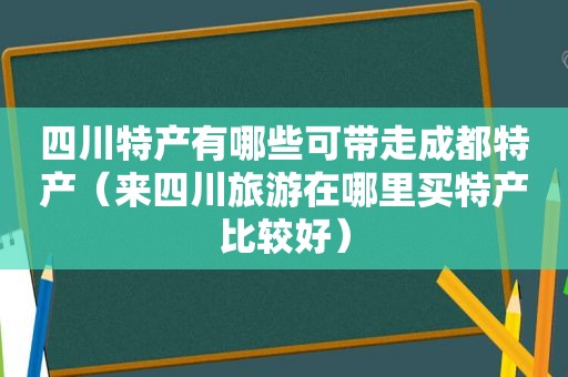 四川特产有哪些可带走成都特产（来四川旅游在哪里买特产比较好）