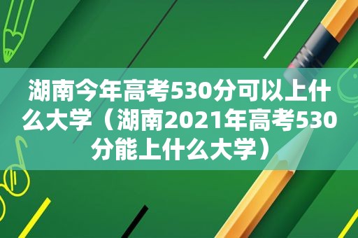 湖南今年高考530分可以上什么大学（湖南2021年高考530分能上什么大学）