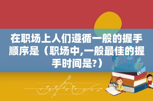 在职场上人们遵循一般的握手顺序是（职场中,一般最佳的握手时间是?）