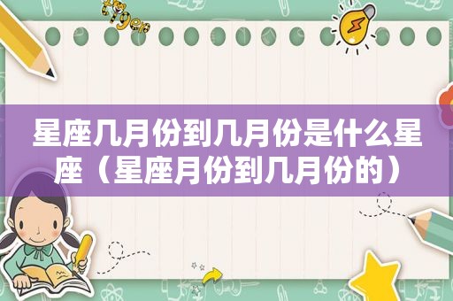 星座几月份到几月份是什么星座（星座月份到几月份的）