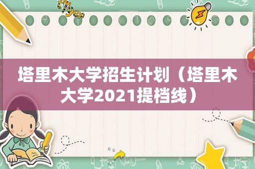 塔里木大学招生计划（塔里木大学2021提档线）