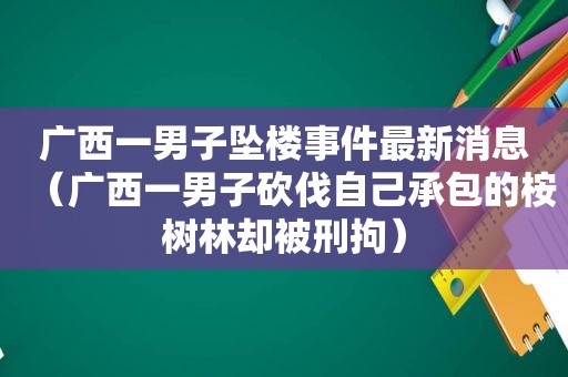 广西一男子坠楼事件最新消息（广西一男子砍伐自己承包的桉树林却被刑拘）