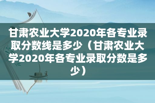 甘肃农业大学2020年各专业录取分数线是多少（甘肃农业大学2020年各专业录取分数是多少）