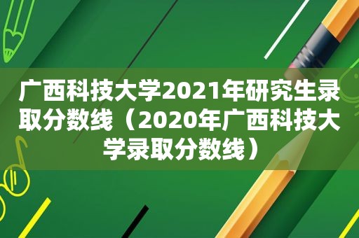 广西科技大学2021年研究生录取分数线（2020年广西科技大学录取分数线）