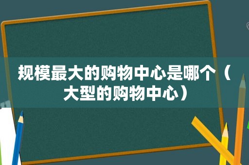 规模最大的购物中心是哪个（大型的购物中心）