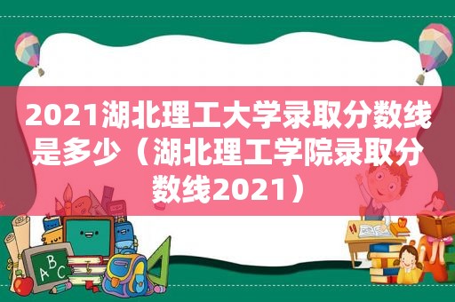 2021湖北理工大学录取分数线是多少（湖北理工学院录取分数线2021）