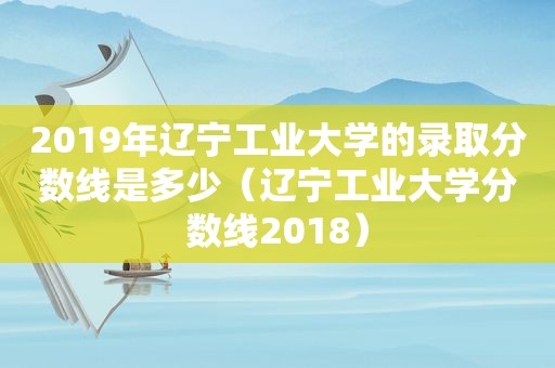 2019年辽宁工业大学的录取分数线是多少（辽宁工业大学分数线2018）