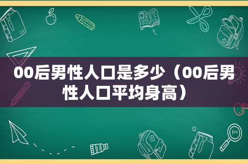 00后男性人口是多少（00后男性人口平均身高）