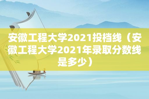 安徽工程大学2021投档线（安徽工程大学2021年录取分数线是多少）