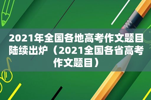 2021年全国各地高考作文题目陆续出炉（2021全国各省高考作文题目）