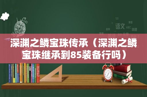 深渊之鳞宝珠传承（深渊之鳞宝珠继承到85装备行吗）