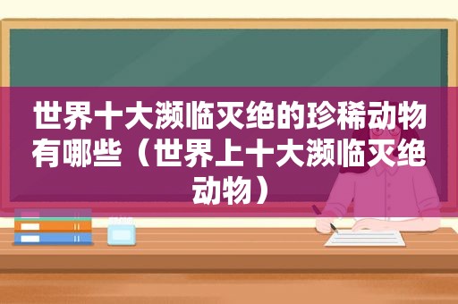 世界十大濒临灭绝的珍稀动物有哪些（世界上十大濒临灭绝动物）