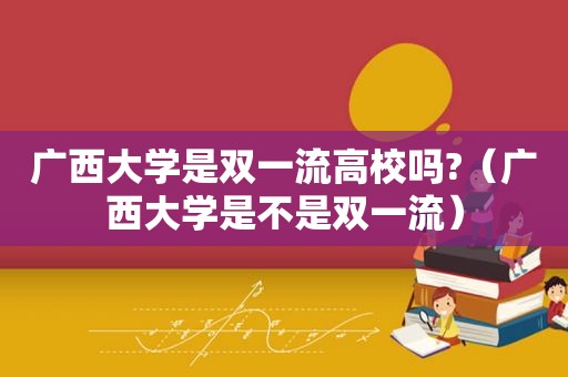 广西大学是双一流高校吗?（广西大学是不是双一流）