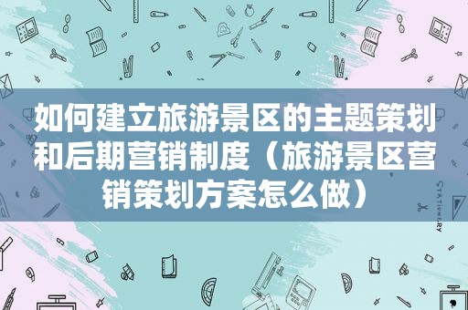 如何建立旅游景区的主题策划和后期营销制度（旅游景区营销策划方案怎么做）