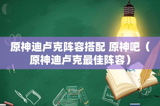 原神迪卢克阵容搭配 原神吧（原神迪卢克最佳阵容）