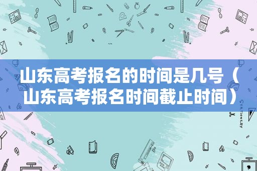 山东高考报名的时间是几号（山东高考报名时间截止时间）