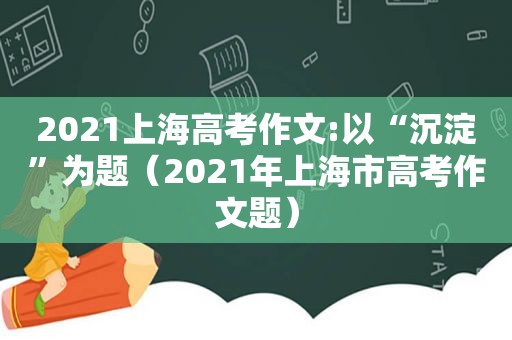 2021上海高考作文:以“沉淀”为题（2021年上海市高考作文题）