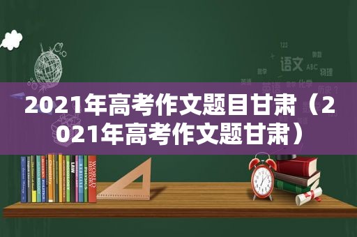 2021年高考作文题目甘肃（2021年高考作文题甘肃）