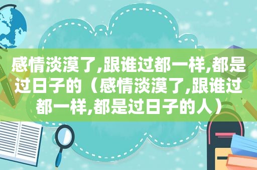 感情淡漠了,跟谁过都一样,都是过日子的（感情淡漠了,跟谁过都一样,都是过日子的人）