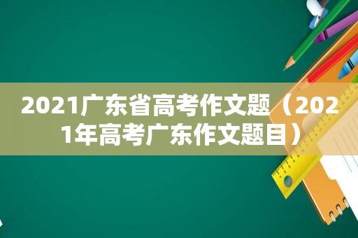 2021广东省高考作文题（2021年高考广东作文题目）