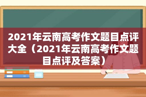 2021年云南高考作文题目点评大全（2021年云南高考作文题目点评及答案）