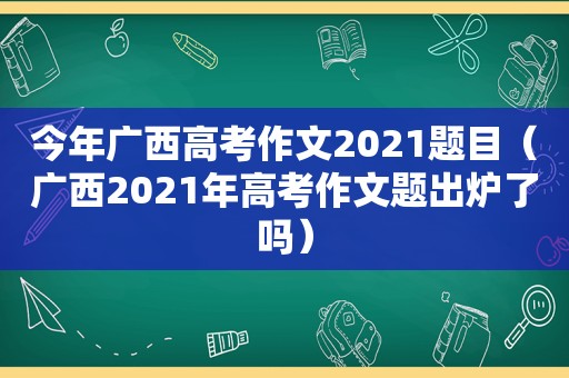 今年广西高考作文2021题目（广西2021年高考作文题出炉了吗）