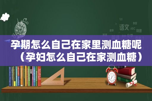 孕期怎么自己在家里测血糖呢（孕妇怎么自己在家测血糖）