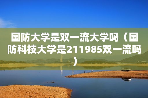 国防大学是双一流大学吗（国防科技大学是211985双一流吗）